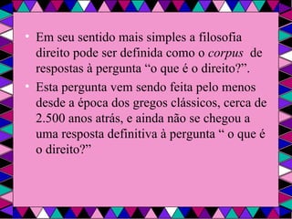 Em seu sentido mais simples a filosofia  direito pode ser definida como o  corpus  de respostas à pergunta “o que é o direito?”. Esta pergunta vem sendo feita pelo menos desde a época dos gregos clássicos, cerca de 2.500 anos atrás, e ainda não se chegou a uma resposta definitiva à pergunta “ o que é o direito?” 