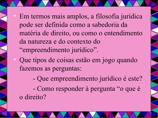 Em termos mais amplos, a filosofia jurídica pode ser definida como a sabedoria da matéria de direito, ou como o entendimento da natureza e do contexto do “empreendimento jurídico”. Que tipos de coisas estão em jogo quando fazemos as perguntas: - Que empreendimento jurídico é este? - Como responder à pergunta “o que é o direito? 