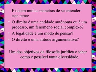 Existem muitas maneiras de se entender este tema: O direito é uma entidade autônoma ou é um processo, um fenômeno social complexo? A legalidade é um modo de pensar? O direito é uma atitude argumentativa? Um dos objetivos da filosofia jurídica é saber como é possível tanta diversidade . 