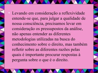 Levando em consideração a reflexividade entende-se que, para julgar a qualidade de nossa consciência, precisamos levar em consideração os pressupostos da análise, não apenas entender as diferentes metodologias utilizadas na busca do conhecimento sobre o direito, mas também refletir sobre as diferentes razões pelas quais é importante procurar respostas à pergunta sobre o que é o direito. 