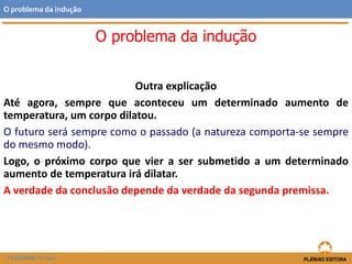 Outra explicação
Até agora, sempre que aconteceu um determinado aumento de
temperatura, um corpo dilatou.
O futuro será sempre como o passado (a natureza comporta-se sempre
do mesmo modo).
Logo, o próximo corpo que vier a ser submetido a um determinado
aumento de temperatura irá dilatar.
A verdade da conclusão depende da verdade da segunda premissa.
FILOSOFIA 11.º ano
O problema da indução
O problema da indução
 