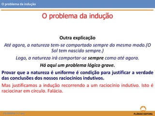 Outra explicação
Até agora, a natureza tem-se comportado sempre do mesmo modo.(O
Sol tem nascido sempre.)
Logo, a natureza irá comportar-se sempre como até agora.
Há aqui um problema lógico grave.
Provar que a natureza é uniforme é condição para justificar a verdade
das conclusões dos nossos raciocínios indutivos.
Mas justificamos a indução recorrendo a um raciocínio indutivo. Isto é
raciocinar em círculo. Falácia.
FILOSOFIA 11.º ano
O problema da indução
O problema da indução
 