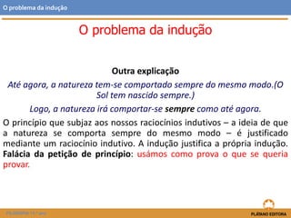 Outra explicação
Até agora, a natureza tem-se comportado sempre do mesmo modo.(O
Sol tem nascido sempre.)
Logo, a natureza irá comportar-se sempre como até agora.
O princípio que subjaz aos nossos raciocínios indutivos – a ideia de que
a natureza se comporta sempre do mesmo modo – é justificado
mediante um raciocínio indutivo. A indução justifica a própria indução.
Falácia da petição de princípio: usámos como prova o que se queria
provar.
FILOSOFIA 11.º ano
O problema da indução
O problema da indução
 