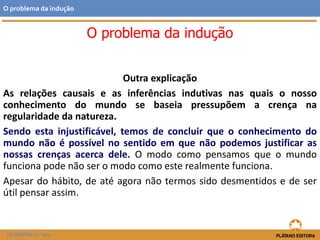 Outra explicação
As relações causais e as inferências indutivas nas quais o nosso
conhecimento do mundo se baseia pressupõem a crença na
regularidade da natureza.
Sendo esta injustificável, temos de concluir que o conhecimento do
mundo não é possível no sentido em que não podemos justificar as
nossas crenças acerca dele. O modo como pensamos que o mundo
funciona pode não ser o modo como este realmente funciona.
Apesar do hábito, de até agora não termos sido desmentidos e de ser
útil pensar assim.
FILOSOFIA 11.º ano
O problema da indução
O problema da indução
 