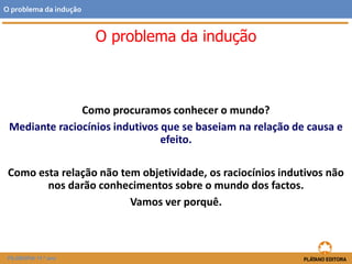 O problema da indução
Como procuramos conhecer o mundo?
Mediante raciocínios indutivos que se baseiam na relação de causa e
efeito.
Como esta relação não tem objetividade, os raciocínios indutivos não
nos darão conhecimentos sobre o mundo dos factos.
Vamos ver porquê.
FILOSOFIA 11.º ano
O problema da indução
 