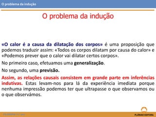 «O calor é a causa da dilatação dos corpos» é uma proposição que
podemos traduzir assim: «Todos os corpos dilatam por causa do calor» e
«Podemos prever que o calor vai dilatar certos corpos».
No primeiro caso, efetuamos uma generalização.
No segundo, uma previsão.
Assim, as relações causais consistem em grande parte em inferências
indutivas. Estas levam-nos para lá da experiência imediata porque
nenhuma impressão podemos ter que ultrapasse o que observamos ou
o que observámos.
FILOSOFIA 11.º ano
O problema da indução
O problema da indução
 