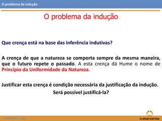 Que crença está na base das inferência indutivas?
A crença de que a natureza se comporta sempre da mesma maneira,
que o futuro repete o passado. A esta crença dá Hume o nome de
Princípio da Uniformidade da Natureza.
Justificar esta crença é condição necessária da justificação da indução.
Será possível justificá-la?
FILOSOFIA 11.º ano
O problema da indução
O problema da indução
 