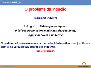 Raciocínio indutivo
Até agora, o Sol sempre se ergueu.
O Sol vai erguer-se amanhã e nos dias seguintes.
Logo, a natureza é uniforme.
O problema é que recorremos a um raciocínio indutivo para justificar a
crença na verdade das inferências indutivas.
Isso é falacioso.
FILOSOFIA 11.º ano
O problema da indução
O problema da indução
 