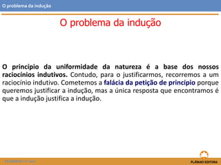 O princípio da uniformidade da natureza é a base dos nossos
raciocínios indutivos. Contudo, para o justificarmos, recorremos a um
raciocínio indutivo. Cometemos a falácia da petição de princípio porque
queremos justificar a indução, mas a única resposta que encontramos é
que a indução justifica a indução.
FILOSOFIA 11.º ano
O problema da indução
O problema da indução
 
