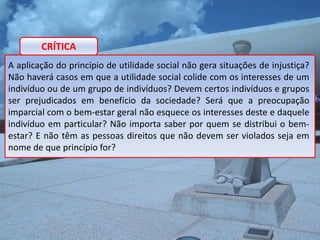 CRÍTICA
A aplicação do princípio de utilidade social não gera situações de injustiça?
Não haverá casos em que a utilidade social colide com os interesses de um
indivíduo ou de um grupo de indivíduos? Devem certos indivíduos e grupos
ser prejudicados em benefício da sociedade? Será que a preocupação
imparcial com o bem-estar geral não esquece os interesses deste e daquele
indivíduo em particular? Não importa saber por quem se distribui o bem-
estar? E não têm as pessoas direitos que não devem ser violados seja em
nome de que princípio for?
 