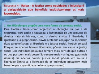 Resposta 4 - Ralws - A Justiça como equidade: a injustiça é
a desigualdade que beneficia exclusivamente os mais
favorecidos.


1. Um filósofo que propõe uma nova forma de contrato social.
Para Hobbes, tinha como objectivo a obtenção da paz e da
segurança. Para Locke e Rousseau, a legitimação de um conjunto de
direitos naturais básicos, como o direito à vida, à liberdade, à
igualdade e à propriedade. Rawls pretende conjugar na sociedade
duas características: a liberdade e a justiça social. Porquê ambas?
Porque, se apenas houver liberdade, põe-se em causa a justiça
social (uns indivíduos possuirão sempre mais bens do que outros e
os que possuem mais possuirão sempre mais – a riqueza gera mais
riqueza). Se apenas houver justiça social, põe-se em causa a
liberdade (limita-se a liberdade de os indivíduos possuírem mais
bens do que a quantidade de bens que possuem).
 
