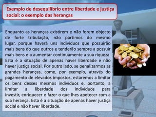 Exemplo de desequilíbrio entre liberdade e justiça
social: o exemplo das heranças


Enquanto as heranças existirem e não forem objecto
de forte tributação, não partimos do mesmo
lugar, porque haverá uns indivíduos que possuirão
mais bens do que outros e tenderão sempre a possuir
mais bens e a aumentar continuamente a sua riqueza.
Esta é a situação de apenas haver liberdade e não
haver justiça social. Por outro lado, se penalizarmos as
grandes heranças, como, por exemplo, através do
pagamento de elevados impostos, estaremos a limitar
os bens desses mesmos indivíduos e, portanto, a
limitar     a   liberdade     dos     indivíduos   para
investir, enriquecer e fazer o que lhes apetecer com a
sua herança. Esta é a situação de apenas haver justiça
social e não haver liberdade.
 