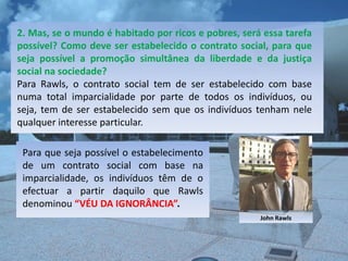 2. Mas, se o mundo é habitado por ricos e pobres, será essa tarefa
possível? Como deve ser estabelecido o contrato social, para que
seja possível a promoção simultânea da liberdade e da justiça
social na sociedade?
Para Rawls, o contrato social tem de ser estabelecido com base
numa total imparcialidade por parte de todos os indivíduos, ou
seja, tem de ser estabelecido sem que os indivíduos tenham nele
qualquer interesse particular.

 Para que seja possível o estabelecimento
 de um contrato social com base na
 imparcialidade, os indivíduos têm de o
 efectuar a partir daquilo que Rawls
 denominou “VÉU DA IGNORÂNCIA”.
                                                      John Rawls
 