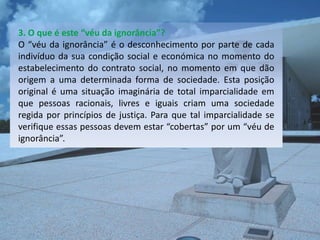 3. O que é este “véu da ignorância”?
O “véu da ignorância” é o desconhecimento por parte de cada
indivíduo da sua condição social e económica no momento do
estabelecimento do contrato social, no momento em que dão
origem a uma determinada forma de sociedade. Esta posição
original é uma situação imaginária de total imparcialidade em
que pessoas racionais, livres e iguais criam uma sociedade
regida por princípios de justiça. Para que tal imparcialidade se
verifique essas pessoas devem estar “cobertas” por um “véu de
ignorância”.
 