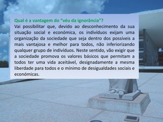 Qual é a vantagem do “véu da ignorância”?
Vai possibilitar que, devido ao desconhecimento da sua
situação social e económica, os indivíduos exijam uma
organização da sociedade que seja dentro dos possíveis a
mais vantajosa e melhor para todos, não inferiorizando
qualquer grupo de indivíduos. Neste sentido, vão exigir que
a sociedade promova os valores básicos que permitam a
todos ter uma vida aceitável, designadamente a mesma
liberdade para todos e o mínimo de desigualdades sociais e
económicas.
 