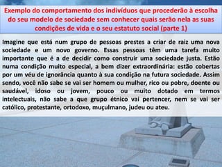 Exemplo do comportamento dos indivíduos que procederão à escolha
 do seu modelo de sociedade sem conhecer quais serão nela as suas
         condições de vida e o seu estatuto social (parte 1)
Imagine que está num grupo de pessoas prestes a criar de raiz uma nova
sociedade e um novo governo. Essas pessoas têm uma tarefa muito
importante que é a de decidir como construir uma sociedade justa. Estão
numa condição muito especial, a bem dizer extraordinária: estão cobertas
por um véu de ignorância quanto à sua condição na futura sociedade. Assim
sendo, você não sabe se vai ser homem ou mulher, rico ou pobre, doente ou
saudável, idoso ou jovem, pouco ou muito dotado em termos
intelectuais, não sabe a que grupo étnico vai pertencer, nem se vai ser
católico, protestante, ortodoxo, muçulmano, judeu ou ateu.
 