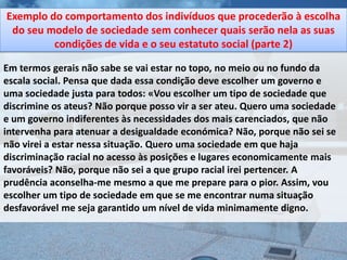 Exemplo do comportamento dos indivíduos que procederão à escolha
 do seu modelo de sociedade sem conhecer quais serão nela as suas
         condições de vida e o seu estatuto social (parte 2)

Em termos gerais não sabe se vai estar no topo, no meio ou no fundo da
escala social. Pensa que dada essa condição deve escolher um governo e
uma sociedade justa para todos: «Vou escolher um tipo de sociedade que
discrimine os ateus? Não porque posso vir a ser ateu. Quero uma sociedade
e um governo indiferentes às necessidades dos mais carenciados, que não
intervenha para atenuar a desigualdade económica? Não, porque não sei se
não virei a estar nessa situação. Quero uma sociedade em que haja
discriminação racial no acesso às posições e lugares economicamente mais
favoráveis? Não, porque não sei a que grupo racial irei pertencer. A
prudência aconselha-me mesmo a que me prepare para o pior. Assim, vou
escolher um tipo de sociedade em que se me encontrar numa situação
desfavorável me seja garantido um nível de vida minimamente digno.
 