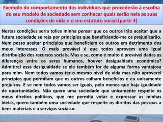 Exemplo do comportamento dos indivíduos que procederão à escolha
 do seu modelo de sociedade sem conhecer quais serão nela as suas
         condições de vida e o seu estatuto social (parte 3)
Nestas condições seria tolice minha pensar que os outros irão aceitar que a
futura sociedade se reja por princípios que beneficiando-me os prejudicarão.
Nem posso aceitar princípios que beneficiem os outros em detrimento dos
meus interesses. O mais provável é que todos aprovem uma igual
distribuição dos recursos sociais. Mas e se, como é muito é provável dadas as
diferenças entre os seres humanos, houver desigualdade económica?
Admitirei essa desigualdade se ela também for de alguma forma vantajosa
para mim. Nem todos vamos ter o mesmo nível de vida mas não aprovarei
princípios que permitam que os outros colham benefícios e eu unicamente
prejuízos. E se nem todos vamos ser iguais, pelo menos que haja igualdade
de oportunidades. Não quero uma sociedade que unicamente respeite os
meus direitos políticos, que me permita votar e expressar as minhas
ideias, quero também uma sociedade que respeite os direitos das pessoas a
bens materiais e a serviços sociais».
 