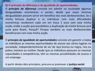 B) O princípio da diferença e da igualdade de oportunidades.
O princípio da diferença consiste em admitir na sociedade algumas
desigualdades económicas e sociais, desde que essas mesmas
desigualdades possam servir em benefício dos mais desfavorecidos. Se a
minha fortuna duplicar e os indivíduos com mais dificuldades
económicas receberem cada um em troca 1 euro com esta minha
acção, então a acção que possibilitou a duplicação da minha fortuna será
justa para Rawls. Porquê? Porque também os mais desfavorecidos
beneficiaram com esta minha acção.

O princípio da igualdade de oportunidades consiste em garantir a todos
os indivíduos as mesmas oportunidades de acesso aos vários lugares na
sociedade, independentemente de ser de raça branca ou negra, rico ou
pobre, homem ou mulher. Desde que os indivíduos possuam as mesmas
capacidades e competências, têm as mesmas possibilidades de acesso a
um emprego.

A partir destes dois princípios, procura-se promover a justiça social.
 