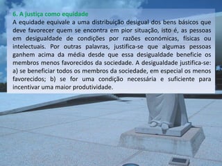 6. A justiça como equidade
A equidade equivale a uma distribuição desigual dos bens básicos que
deve favorecer quem se encontra em pior situação, isto é, as pessoas
em desigualdade de condições por razões económicas, físicas ou
intelectuais. Por outras palavras, justifica-se que algumas pessoas
ganhem acima da média desde que essa desigualdade beneficie os
membros menos favorecidos da sociedade. A desigualdade justifica-se:
a) se beneficiar todos os membros da sociedade, em especial os menos
favorecidos; b) se for uma condição necessária e suficiente para
incentivar uma maior produtividade.
 