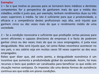 Exemplos
1 – Se o que motiva as pessoas para se tornarem bons médicos e dentistas
competentes for a perspectiva de ganharem mais do que a média dos
cidadãos, então é justo que, por exemplo, tenham rendimentos duas ou três
vezes superiores à média. Se isto é suficiente para que a produtividade, a
eficácia e a competência destes profissionais seja alta, será injusto que
ganhem cinco ou dez vezes mais do que o rendimento médio de uma
sociedade.

2 – Se a condição necessária e suficiente que predispõe certas pessoas para
serem eficientes e capazes directores de empresas é o facto de poderem
ganhar cinco ou dez vezes mais do que os seus empregados, é justa essa
desigualdade. Mas será injusto que, tal como Ralws reconhece acontecer no
seu país, o seu salário seja em muitos casos 50 vezes superior ao dos seus
empregados.
Ralws quer dizer que, até certo ponto, a desigualdade económica é um
incentivo que aumenta a produtividade global da sociedade. Assim, há mais
recursos e bens que podem ser canalizados para beneficiar os que estão em
situação menos vantajosa. Os impostos são uma destas formas de assistência
contínua aos que estão em piores condições.
 