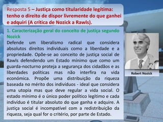 Resposta 5 – Justiça como titularidade legítima:
tenho o direito de dispor livremente do que ganhei
e adquiri (A crítica de Nozick a Rawls).
1. Caracterização geral do conceito de justiça segundo
Nozick
Defende um liberalismo radical que considera
absolutos direitos individuais como a liberdade e a
propriedade. Opõe-se ao conceito de justiça social de
Rawls defendendo um Estado mínimo que como um
guarda-nocturno proteja a segurança dos cidadãos e as
liberdades políticas mas não interfira na vida            Robert Nozick
económica. Propõe uma distribuição da riqueza
baseada no mérito dos indivíduos - ideal que considera
uma utopia mas que deve regular a vida social. O
estado mínimo é o único poder político legítimo e cada
indivíduo é titular absoluto do que ganha e adquire. A
justiça social é incompatível com a redistribuição da
riqueza, seja qual for o critério, por parte de Estado.
 