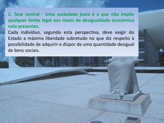 2. Tese central - Uma sociedade justa é a que não impõe
qualquer limite legal aos níveis de desigualdade económica
nela presentes.
Cada indivíduo, segundo esta perspectiva, deve exigir do
Estado a máxima liberdade sobretudo no que diz respeito à
possibilidade de adquirir e dispor de uma quantidade desigual
de bens sociais.
 