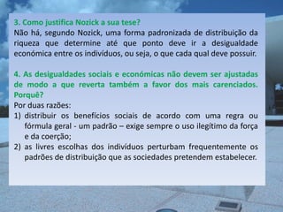 3. Como justifica Nozick a sua tese?
Não há, segundo Nozick, uma forma padronizada de distribuição da
riqueza que determine até que ponto deve ir a desigualdade
económica entre os indivíduos, ou seja, o que cada qual deve possuir.

4. As desigualdades sociais e económicas não devem ser ajustadas
de modo a que reverta também a favor dos mais carenciados.
Porquê?
Por duas razões:
1) distribuir os benefícios sociais de acordo com uma regra ou
   fórmula geral - um padrão – exige sempre o uso ilegítimo da força
   e da coerção;
2) as livres escolhas dos indivíduos perturbam frequentemente os
   padrões de distribuição que as sociedades pretendem estabelecer.
 