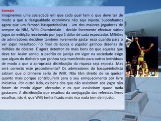 Exemplo
Imaginemos uma sociedade em que cada qual tem o que deve ter de
modo a que a desigualdade económica não seja injusta. Suponhamos
agora que um famoso basquetebolista - um dos maiores jogadores de
sempre da NBA, Willt Chamberlain - decide livremente efectuar vários
jogos de exibição recebendo por jogo 1 dólar de cada espectador. Milhões
de admiradores decidem também livremente gastar essa quantia para o
ver jogar. Resultado: no final da época o jogador ganhou dezenas de
milhões de dólares. É agora detentor de mais bens do que aqueles que
deve ter. Assim sendo, o padrão de justiça em vigor na sociedade exige
que algum do dinheiro que ganhou seja transferido para outros indivíduos
de modo a que a apropriada distribuição da riqueza seja reposta. Mas
será correcto este procedimento? Os admiradores do basquetebolista
sabiam que o dinheiro seria de Willt. Não têm direito de se queixar
quanto mais porque contribuíram para o seu enriquecimento por livre
iniciativa. Por outro lado, os bens dos que não assistiram aos jogos não
foram de modo algum afectados e os que asssistiram quase nada
gastaram. A distribuição que resultou da conjugação das referidas livres
escolhas, isto é, que Willt tenha ficado mais rico nada tem de injusto.
 