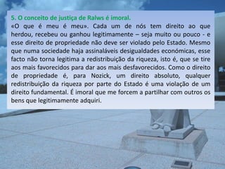5. O conceito de justiça de Ralws é imoral.
«O que é meu é meu». Cada um de nós tem direito ao que
herdou, recebeu ou ganhou legitimamente – seja muito ou pouco - e
esse direito de propriedade não deve ser violado pelo Estado. Mesmo
que numa sociedade haja assinaláveis desigualdades económicas, esse
facto não torna legitima a redistribuição da riqueza, isto é, que se tire
aos mais favorecidos para dar aos mais desfavorecidos. Como o direito
de propriedade é, para Nozick, um direito absoluto, qualquer
redistribuição da riqueza por parte do Estado é uma violação de um
direito fundamental. É imoral que me forcem a partilhar com outros os
bens que legitimamente adquiri.
 