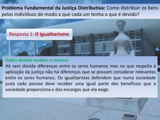 Problema Fundamental da Justiça Distributiva: Como distribuir os bens
pelos indivíduos de modo a que cada um tenha o que é devido?


   Resposta 1: O Igualitarismo



 Todos devem receber o mesmo
 Há sem dúvida diferenças entre os seres humanos mas no que respeita à
 aplicação da justiça não há diferenças que se possam considerar relevantes
 entre os seres humanos. Os igualitaristas defendem que numa sociedade
 justa cada pessoa deve receber uma igual parte dos benefícios que a
 sociedade proporciona e dos encargos que ela exige.
 