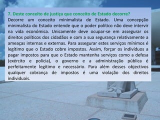 7. Deste conceito de justiça que conceito de Estado decorre?
Decorre um conceito minimalista de Estado. Uma concepção
minimalista do Estado entende que o poder político não deve intervir
na vida económica. Unicamente deve ocupar-se em assegurar os
direitos políticos dos cidadãos e com a sua segurança relativamente a
ameaças internas e externas. Para assegurar estes serviços mínimos é
legítimo que o Estado cobre impostos. Assim, forçar os indivíduos a
pagar impostos para que o Estado mantenha serviços como a defesa
(exército e polícia), o governo e a administração pública é
perfeitamente legítimo e necessário. Para além desses objectivos
qualquer cobrança de impostos é uma violação dos direitos
individuais.
 