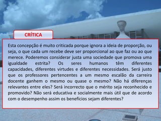 CRÍTICA
Esta concepção é muito criticada porque ignora a ideia de proporção, ou
seja, o que cada um recebe deve ser proporcional ao que faz ou ao que
merece. Poderemos considerar justa uma sociedade que promova uma
igualdade     estrita?   Os     seres   humanos       têm    diferentes
capacidades, diferentes virtudes e diferentes necessidades. Será justo
que os professores pertencentes a um mesmo escalão da carreira
docente ganhem o mesmo ou quase o mesmo? Não há diferenças
relevantes entre eles? Será incorrecto que o mérito seja reconhecido e
promovido? Não será educativa e socialmente mais útil que de acordo
com o desempenho assim os benefícios sejam diferentes?
 