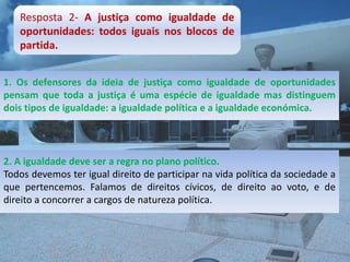 Resposta 2- A justiça como igualdade de
   oportunidades: todos iguais nos blocos de
   partida.


1. Os defensores da ideia de justiça como igualdade de oportunidades
pensam que toda a justiça é uma espécie de igualdade mas distinguem
dois tipos de igualdade: a igualdade política e a igualdade económica.




2. A igualdade deve ser a regra no plano político.
Todos devemos ter igual direito de participar na vida política da sociedade a
que pertencemos. Falamos de direitos cívicos, de direito ao voto, e de
direito a concorrer a cargos de natureza política.
 