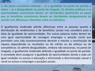 3. No plano económico defende – se a igualdade no ponto de partida e
tolera – se a desigualdade no ponto de chegada. Os direitos políticos e as
oportunidades económicas devem ser distribuídos igualmente ao passo
que os benefícios económicos devem ser distribuídos desigualmente de
acordo com diferenças relevantes entre os indivíduos.

O igualitarista moderado admite diferenças entre as pessoas quanto à
distribuição de rendimentos e de benefícios sociais mas considera justa a
ideia de igualdade de oportunidades. Por outras palavras todos devem ter
uma igual oportunidade de conseguir empregos e posição social que
permitam uma vida economicamente decente e mesmo a constituição de
riqueza dependendo os resultados ou do mérito ou do esforço ou da
competência. Se admite desigualdades, embora não excessivas, no ponto de
chegada, o igualitarista moderado defende a igualdade no ponto de partida.
A sociedade deve assegurar a igualdade de oportunidades dando a cada um
igual condição no acesso à educação e eliminando a discriminação sexual e
racial no acesso a empregos e posições sociais.
 