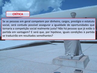 CRÍTICA

Se as pessoas em geral competem por dinheiro, cargos, prestígio e estatuto
social, será contudo possível assegurar a igualdade de oportunidades que
tornaria a competição social realmente justa? Não há pessoas que já estão à
partida em vantagem? E será que, por hipótese, iguais condições à partida
se traduzirão em resultados semelhantes?
 