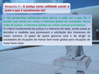 Resposta 3 - A justiça como utilidade social: é
 justo o que é socialmente útil

1. Na perspectiva utilitarista deve dar-se a cada um o que lhe é
devido mas tendo em conta o interesse global da sociedade. Nesta
visão da justiça, o interesse público ou o bem comum prevalecem.
O critério fundamental da justiça é o interesse do todo, sendo justas as
decisões e medidas que promovem a satisfação dos interesses do
maior número. O papel de quem governa será o de dirigir as
sociedades de situações de menor bem-estar global para situações de
maior bem-estar.
 