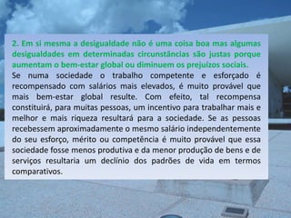 2. Em si mesma a desigualdade não é uma coisa boa mas algumas
desigualdades em determinadas circunstâncias são justas porque
aumentam o bem-estar global ou diminuem os prejuízos sociais.
Se numa sociedade o trabalho competente e esforçado é
recompensado com salários mais elevados, é muito provável que
mais bem-estar global resulte. Com efeito, tal recompensa
constituirá, para muitas pessoas, um incentivo para trabalhar mais e
melhor e mais riqueza resultará para a sociedade. Se as pessoas
recebessem aproximadamente o mesmo salário independentemente
do seu esforço, mérito ou competência é muito provável que essa
sociedade fosse menos produtiva e da menor produção de bens e de
serviços resultaria um declínio dos padrões de vida em termos
comparativos.
 