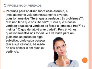 O PROBLEMA DA VERDADE
 Paramos para analisar sobre esse assunto, e
imediatamente veio em nossa mente diversos
questionamentos “Será, que a verdade trás problemas?”,
“Ela não teria que nos libertar?”, “Será que a nossa
verdade atual seria verdade se fosse a tempos a trás?” ou
melhor “ O que de fato é a verdade?”. Pois é, vários
questionamentos nos rodeia e a verdade para al-
guns não se passa de algo
subjetivo, onde cada pessoa
tem a sua verdade, baseada
no seu pensar e em suas ex-
periência.
 