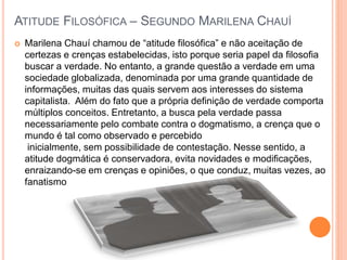 ATITUDE FILOSÓFICA – SEGUNDO MARILENA CHAUÍ
 Marilena Chauí chamou de “atitude filosófica” e não aceitação de
certezas e crenças estabelecidas, isto porque seria papel da filosofia
buscar a verdade. No entanto, a grande questão a verdade em uma
sociedade globalizada, denominada por uma grande quantidade de
informações, muitas das quais servem aos interesses do sistema
capitalista. Além do fato que a própria definição de verdade comporta
múltiplos conceitos. Entretanto, a busca pela verdade passa
necessariamente pelo combate contra o dogmatismo, a crença que o
mundo é tal como observado e percebido
inicialmente, sem possibilidade de contestação. Nesse sentido, a
atitude dogmática é conservadora, evita novidades e modificações,
enraizando-se em crenças e opiniões, o que conduz, muitas vezes, ao
fanatismo
 