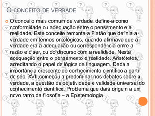 O CONCEITO DE VERDADE
 O conceito mais comum de verdade, define-a como
conformidade ou adequação entre o pensamento e a
realidade. Este conceito remonta a Platão que definia a
verdade em termos ontológicas, quando afirmava que a
verdade era a adequação ou correspondência entre a
razão e o ser, ou do discurso com a realidade. Nesta
adequação entre o pensamento e realidade. Aristóteles,
acreditando o papel da lógica da linguagem. Dada a
importância crescente do conhecimento cientifico a partir
do séc. XVII,começou a predominar nos debates sobre a
verdade, a questão da objetividade e validade universal do
conhecimento cientifico. Problema que dará origem a um
novo ramo da filosofia – a Epistemologia
 