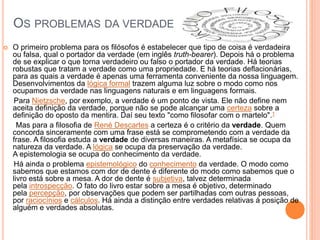 OS PROBLEMAS DA VERDADE
 O primeiro problema para os filósofos é estabelecer que tipo de coisa é verdadeira
ou falsa, qual o portador da verdade (em inglês truth-bearer). Depois há o problema
de se explicar o que torna verdadeiro ou falso o portador da verdade. Há teorias
robustas que tratam a verdade como uma propriedade. E há teorias deflacionárias,
para as quais a verdade é apenas uma ferramenta conveniente da nossa linguagem.
Desenvolvimentos da lógica formal trazem alguma luz sobre o modo como nos
ocupamos da verdade nas linguagens naturais e em linguagens formais.
Para Nietzsche, por exemplo, a verdade é um ponto de vista. Ele não define nem
aceita definição da verdade, porque não se pode alcançar uma certeza sobre a
definição do oposto da mentira. Daí seu texto "como filosofar com o martelo".1
Mas para a filosofia de René Descartes a certeza é o critério da verdade. Quem
concorda sinceramente com uma frase está se comprometendo com a verdade da
frase. A filosofia estuda a verdade de diversas maneiras. A metafísica se ocupa da
natureza da verdade. A lógica se ocupa da preservação da verdade.
A epistemologia se ocupa do conhecimento da verdade.
Há ainda o problema epistemológico do conhecimento da verdade. O modo como
sabemos que estamos com dor de dente é diferente do modo como sabemos que o
livro está sobre a mesa. A dor de dente é subjetiva, talvez determinada
pela introspecção. O fato do livro estar sobre a mesa é objetivo, determinado
pela percepção, por observações que podem ser partilhadas com outras pessoas,
por raciocínios e cálculos. Há ainda a distinção entre verdades relativas à posição de
alguém e verdades absolutas.
 