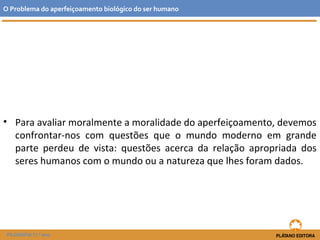 • Para avaliar moralmente a moralidade do aperfeiçoamento, devemos
confrontar-nos com questões que o mundo moderno em grande
parte perdeu de vista: questões acerca da relação apropriada dos
seres humanos com o mundo ou a natureza que lhes foram dados.
O Problema do aperfeiçoamento biológico do ser humano
FILOSOFIA 11.º ano
 
