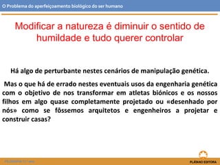 Modificar a natureza é diminuir o sentido de
humildade e tudo querer controlar
Há algo de perturbante nestes cenários de manipulação genética.
Mas o que há de errado nestes eventuais usos da engenharia genética
com o objetivo de nos transformar em atletas biónicos e os nossos
filhos em algo quase completamente projetado ou «desenhado por
nós» como se fôssemos arquitetos e engenheiros a projetar e
construir casas?
O Problema do aperfeiçoamento biológico do ser humano
FILOSOFIA 11.º ano
 