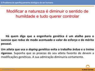 Há quem diga que a engenharia genética é um atalho para o
sucesso que reduz de modo acentuado o valor do esforço e do mérito
pessoal.
Um atleta que usa o doping genético evita o trabalho árduo e o treino
rigoroso. Suponha que as proezas do seu atleta favorito de devem a
modificações genéticas. A sua admiração diminuiria certamente.
O Problema do aperfeiçoamento biológico do ser humano
FILOSOFIA 11.º ano
Modificar a natureza é diminuir o sentido de
humildade e tudo querer controlar
 