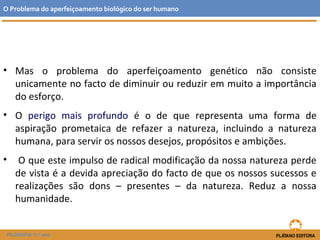 • Mas o problema do aperfeiçoamento genético não consiste
unicamente no facto de diminuir ou reduzir em muito a importância
do esforço.
• O perigo mais profundo é o de que representa uma forma de
aspiração prometaica de refazer a natureza, incluindo a natureza
humana, para servir os nossos desejos, propósitos e ambições.
• O que este impulso de radical modificação da nossa natureza perde
de vista é a devida apreciação do facto de que os nossos sucessos e
realizações são dons – presentes – da natureza. Reduz a nossa
humanidade.
O Problema do aperfeiçoamento biológico do ser humano
FILOSOFIA 11.º ano
 