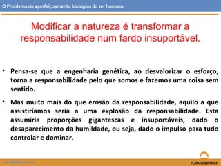 Modificar a natureza é transformar a
responsabilidade num fardo insuportável.
• Pensa-se que a engenharia genética, ao desvalorizar o esforço,
torna a responsabilidade pelo que somos e fazemos uma coisa sem
sentido.
• Mas muito mais do que erosão da responsabilidade, aquilo a que
assistiríamos seria a uma explosão da responsabilidade. Esta
assumiria proporções gigantescas e insuportáveis, dado o
desaparecimento da humildade, ou seja, dado o impulso para tudo
controlar e dominar.
O Problema do aperfeiçoamento biológico do ser humano
FILOSOFIA 11.º ano
 