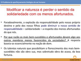 Modificar a natureza é perder o sentido da
solidariedade com os menos afortunados.
• Paradoxalmente, a explosão da responsabilidade pelo nosso próprio
destino e pelo dos nosso filhos pode diminuir o nosso sentido de
responsabilidade – solidariedade – a respeito dos menos afortunados
do que nós.
• Por que razão os mais bem-sucedidos e afortunados devem algo aos
outros membros menos favorecidos da sociedades? A resposta
baseia-se essencialmente na noção de dom.
• Os talentos naturais que possibilitam o florescimento dos mais bem-
sucedidos não são obra sua, mas sobretudo obra do acaso, da boa
fortuna.
O Problema do aperfeiçoamento biológico do ser humano
FILOSOFIA 11.º ano
 