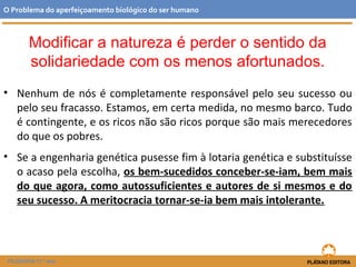 • Nenhum de nós é completamente responsável pelo seu sucesso ou
pelo seu fracasso. Estamos, em certa medida, no mesmo barco. Tudo
é contingente, e os ricos não são ricos porque são mais merecedores
do que os pobres.
• Se a engenharia genética pusesse fim à lotaria genética e substituísse
o acaso pela escolha, os bem-sucedidos conceber-se-iam, bem mais
do que agora, como autossuficientes e autores de si mesmos e do
seu sucesso. A meritocracia tornar-se-ia bem mais intolerante.
O Problema do aperfeiçoamento biológico do ser humano
FILOSOFIA 11.º ano
Modificar a natureza é perder o sentido da
solidariedade com os menos afortunados.
 