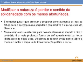 • É tentador julgar que projetar e preparar geneticamente os nossos
filhos para o sucesso numa sociedade competitiva é um exercício de
liberdade.
• Mas mudar a nossa natureza para nos adaptarmos ao mundo e não o
contrário é a mais profunda forma de enfraquecimento da nossa
liberdade e da nossa ação. Deixamos de refletir criticamente sobre o
mundo e matar o impulso de transformação política e social.
O Problema do aperfeiçoamento biológico do ser humano
FILOSOFIA 11.º ano
Modificar a natureza é perder o sentido da
solidariedade com os menos afortunados.
 